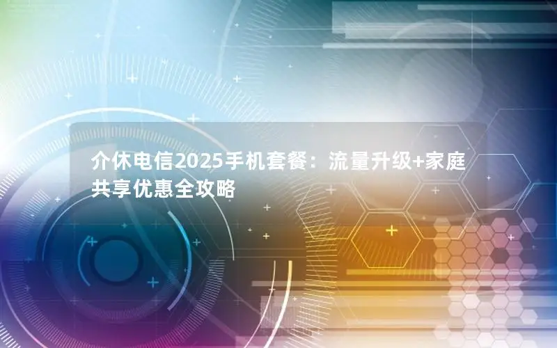 介休电信2025手机套餐：流量升级+家庭共享优惠全攻略