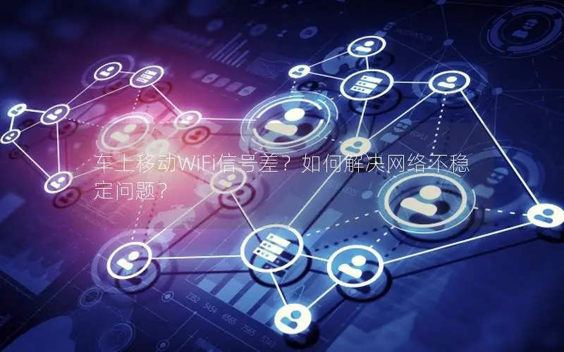 车上移动WiFi信号差？如何解决网络不稳定问题？