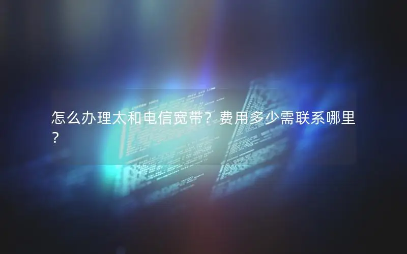 怎么办理太和电信宽带？费用多少需联系哪里？