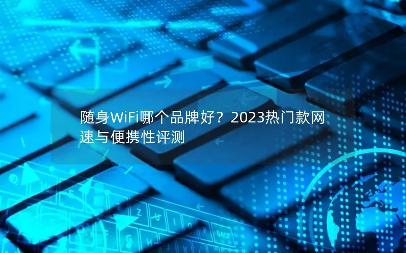 随身WiFi哪个品牌好？2023热门款网速与便携性评测