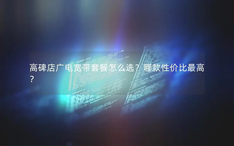 高碑店广电宽带套餐怎么选？哪款性价比最高？