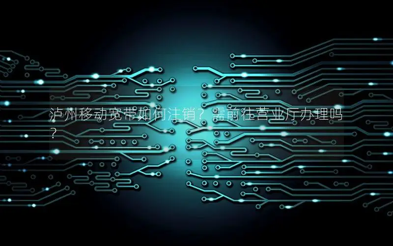 泸州移动宽带如何注销？需前往营业厅办理吗？