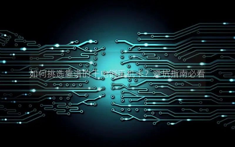 如何挑选靠谱的干电销手机卡？避坑指南必看