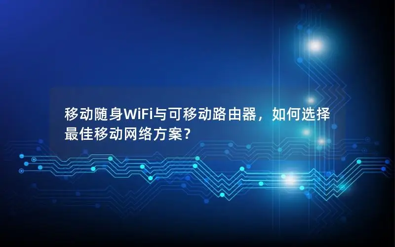 移动随身WiFi与可移动路由器，如何选择最佳移动网络方案？