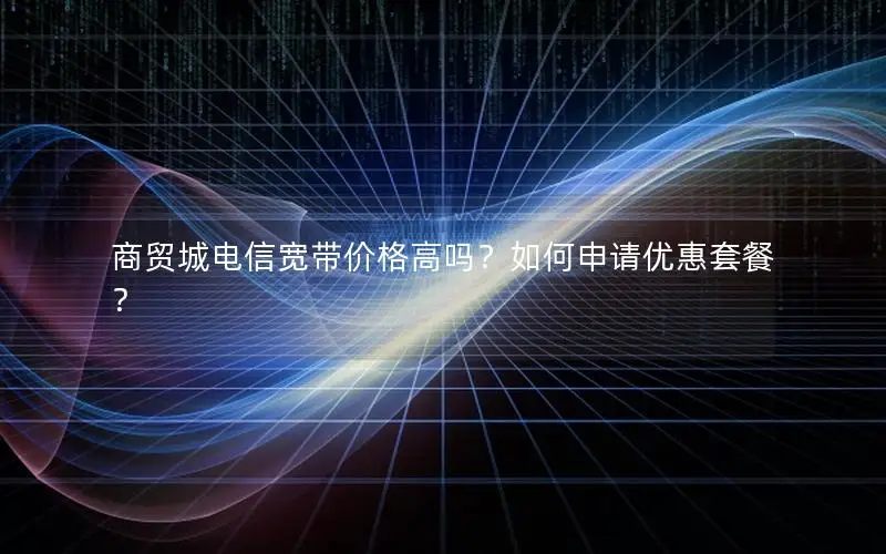 商贸城电信宽带价格高吗？如何申请优惠套餐？