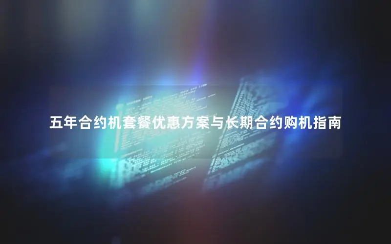 五年合约机套餐优惠方案与长期合约购机指南