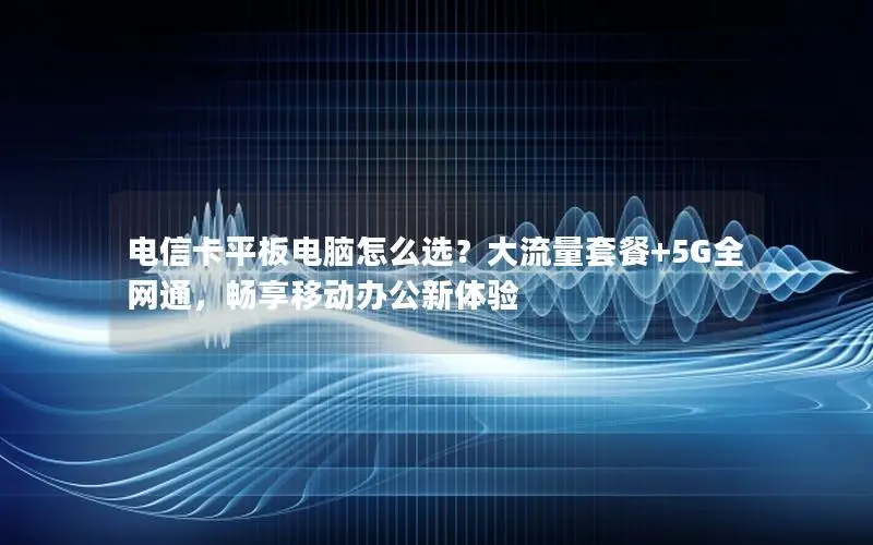 电信卡平板电脑怎么选？大流量套餐+5G全网通，畅享移动办公新体验