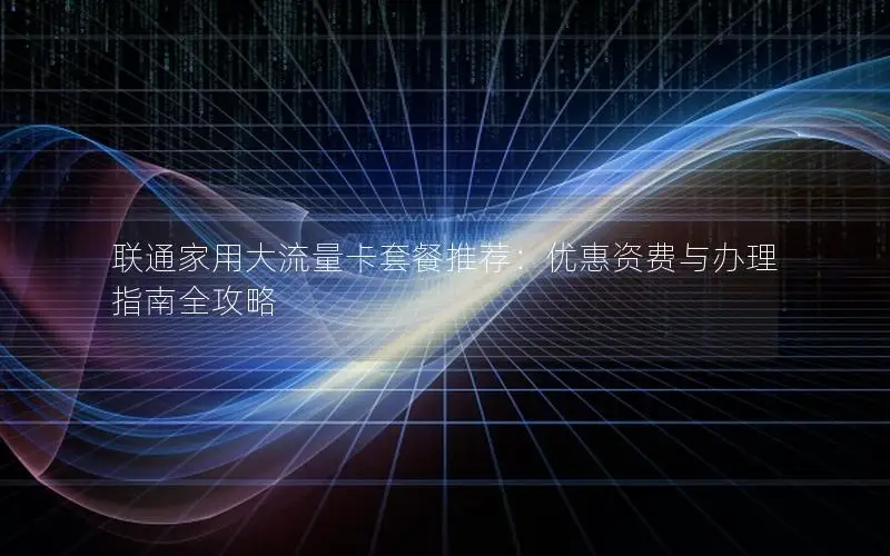 联通家用大流量卡套餐推荐：优惠资费与办理指南全攻略