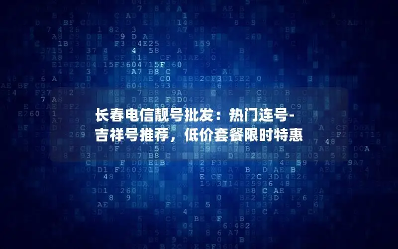 长春电信靓号批发：热门连号-吉祥号推荐，低价套餐限时特惠