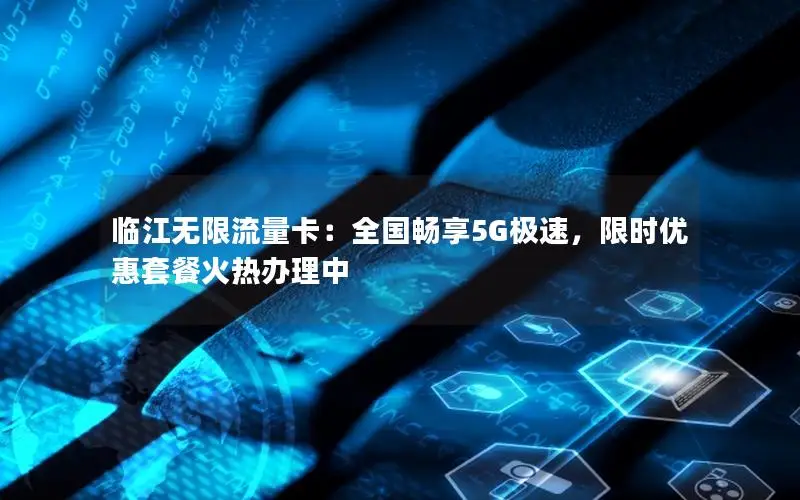 临江无限流量卡：全国畅享5G极速，限时优惠套餐火热办理中
