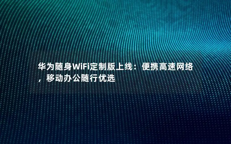 华为随身WiFi定制版上线：便携高速网络，移动办公随行优选