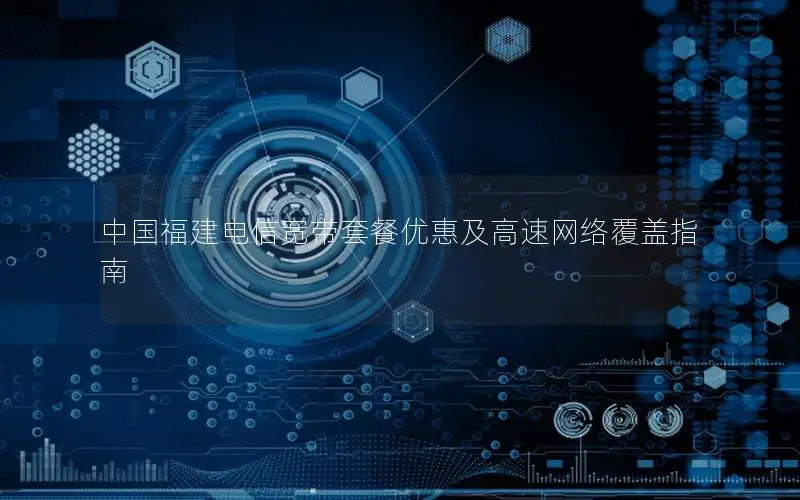 中国福建电信宽带套餐优惠及高速网络覆盖指南