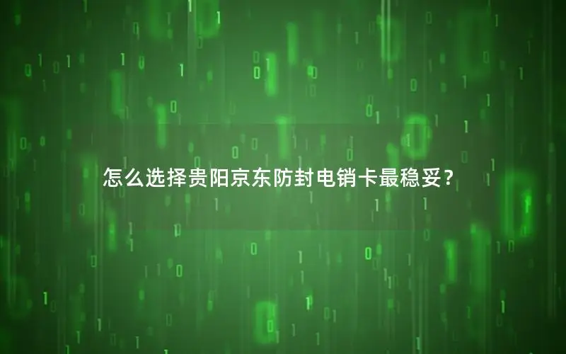 怎么选择贵阳京东防封电销卡最稳妥？