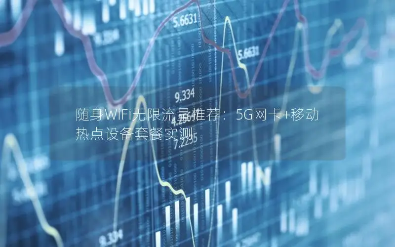 随身WiFi无限流量推荐：5G网卡+移动热点设备套餐实测