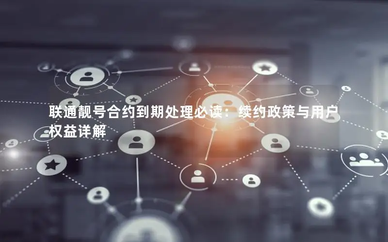联通靓号合约到期处理必读：续约政策与用户权益详解