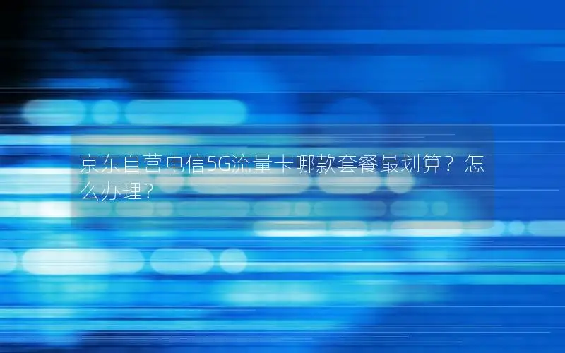 京东自营电信5G流量卡哪款套餐最划算？怎么办理？