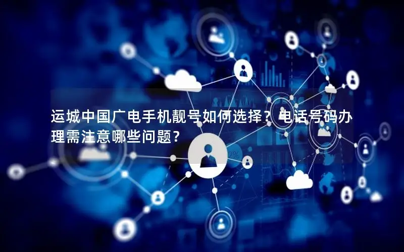 运城中国广电手机靓号如何选择？电话号码办理需注意哪些问题？