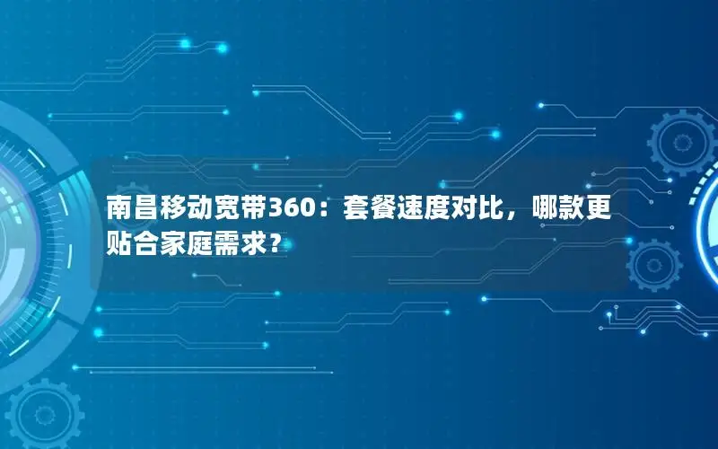 南昌移动宽带360：套餐速度对比，哪款更贴合家庭需求？