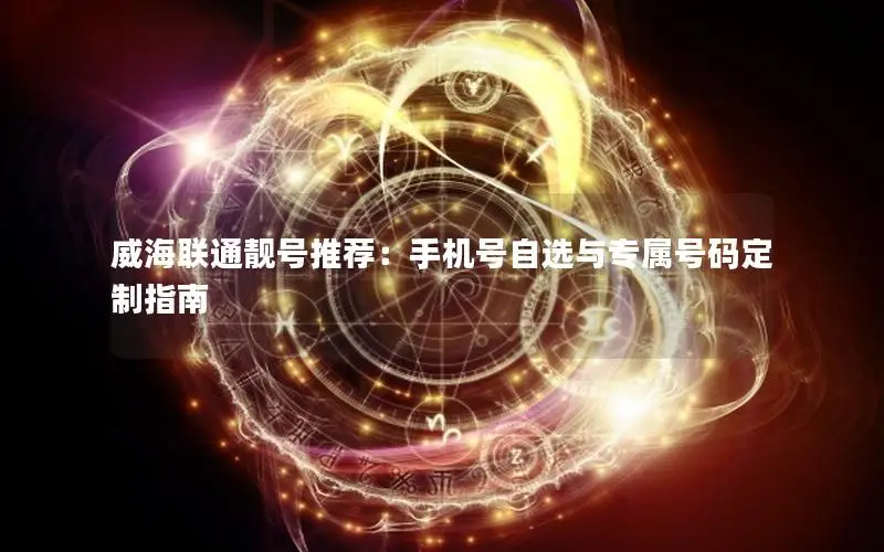 威海联通靓号推荐：手机号自选与专属号码定制指南