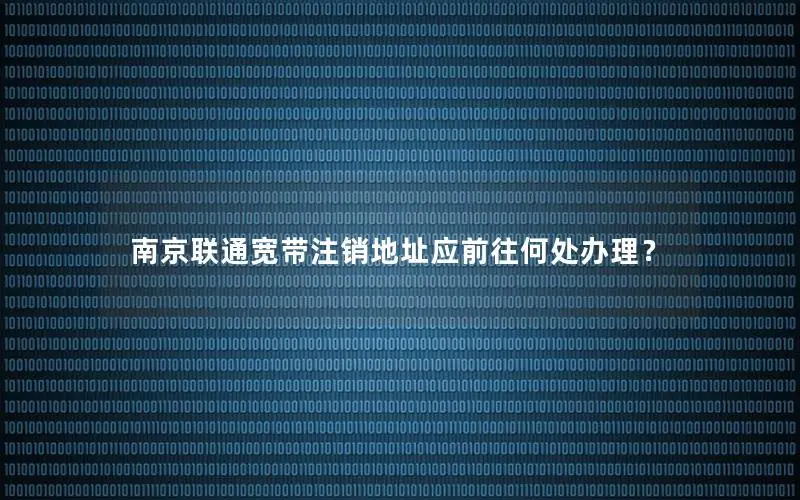 南京联通宽带注销地址应前往何处办理？