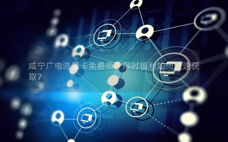 咸宁广电流量卡免费领？限时福利如何快速获取？