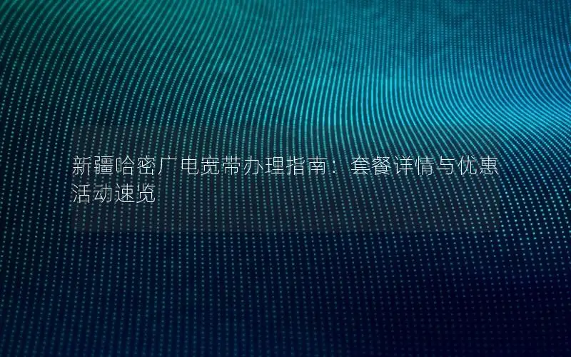 新疆哈密广电宽带办理指南：套餐详情与优惠活动速览