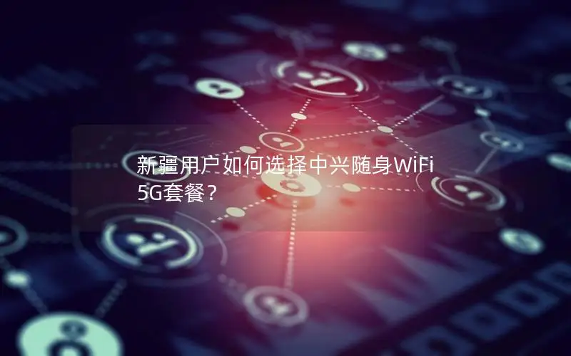 新疆用户如何选择中兴随身WiFi 5G套餐？