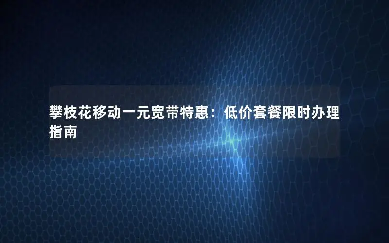 攀枝花移动一元宽带特惠：低价套餐限时办理指南