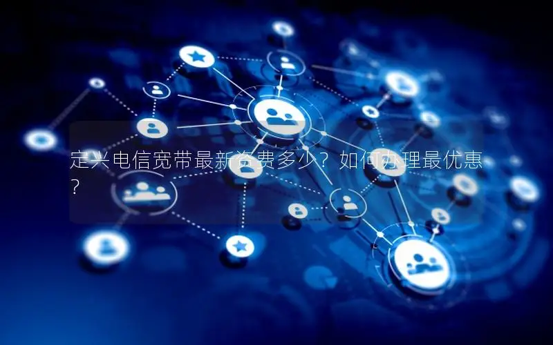 定兴电信宽带最新资费多少？如何办理最优惠？