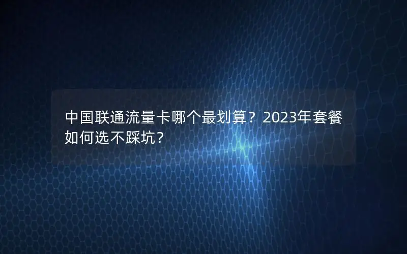 中国联通流量卡哪个最划算？2023年套餐如何选不踩坑？
