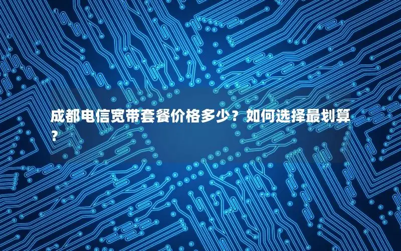 成都电信宽带套餐价格多少？如何选择最划算？