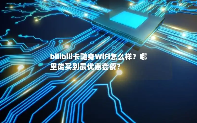 bilibili卡随身WiFi怎么样？哪里能买到最优惠套餐？
