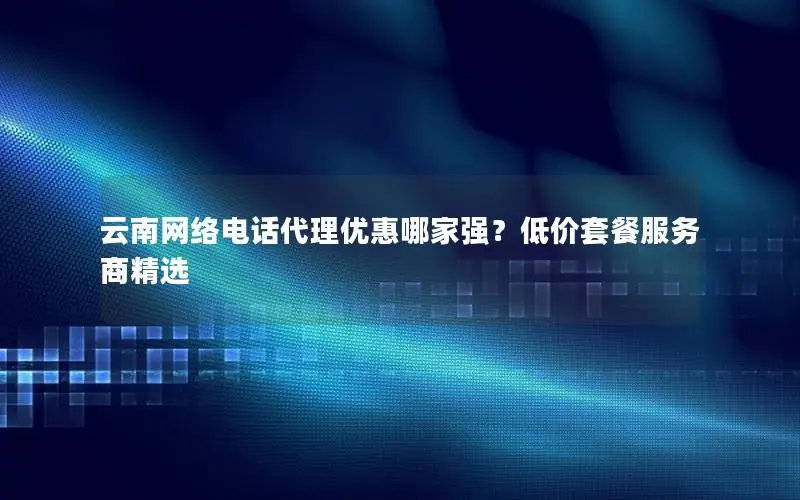 云南网络电话代理优惠哪家强？低价套餐服务商精选