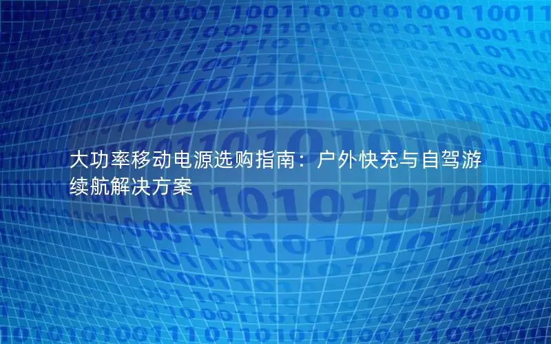 大功率移动电源选购指南：户外快充与自驾游续航解决方案