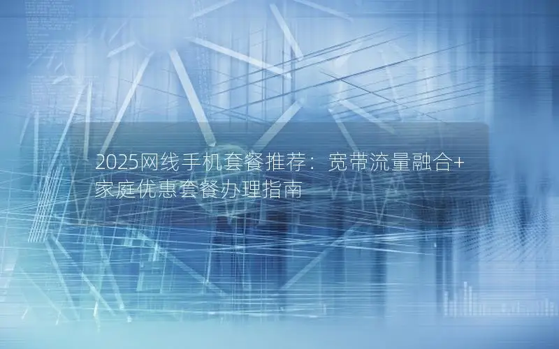 2025网线手机套餐推荐：宽带流量融合+家庭优惠套餐办理指南