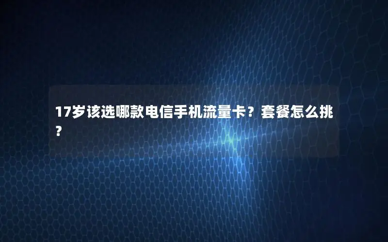 17岁该选哪款电信手机流量卡？套餐怎么挑？