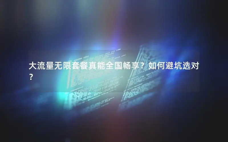 大流量无限套餐真能全国畅享？如何避坑选对？