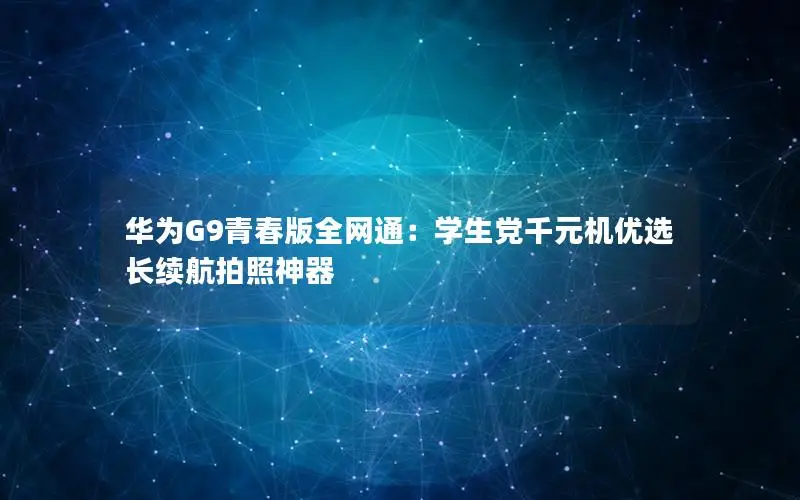 华为G9青春版全网通：学生党千元机优选 长续航拍照神器