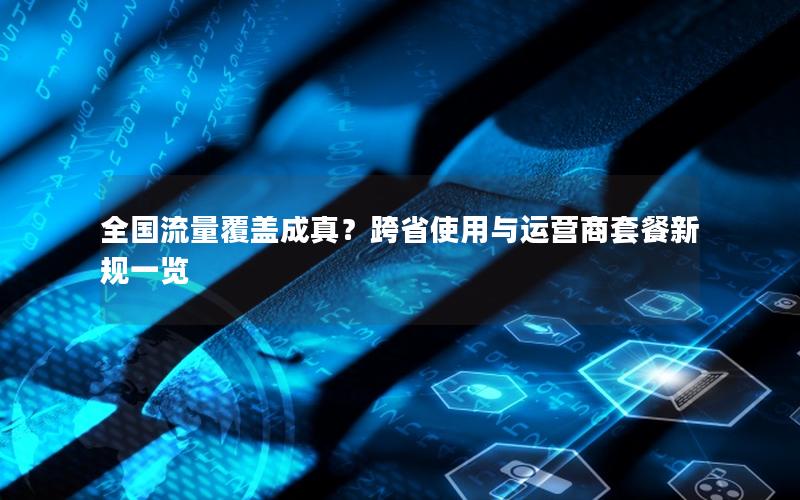 全国流量覆盖成真？跨省使用与运营商套餐新规一览