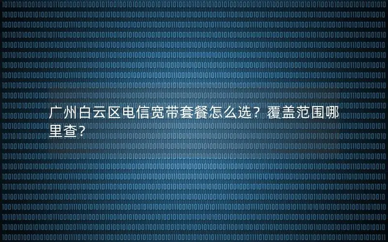 广州白云区电信宽带套餐怎么选？覆盖范围哪里查？