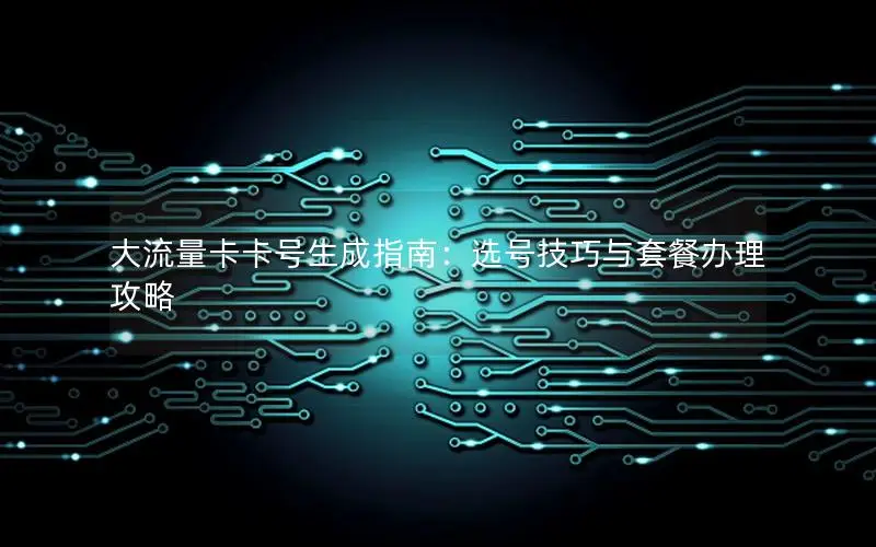 大流量卡卡号生成指南：选号技巧与套餐办理攻略