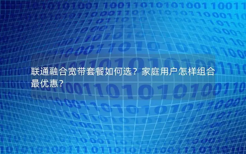 联通融合宽带套餐如何选？家庭用户怎样组合最优惠？