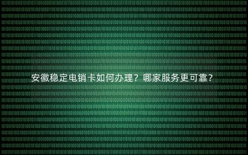 安徽稳定电销卡如何办理？哪家服务更可靠？