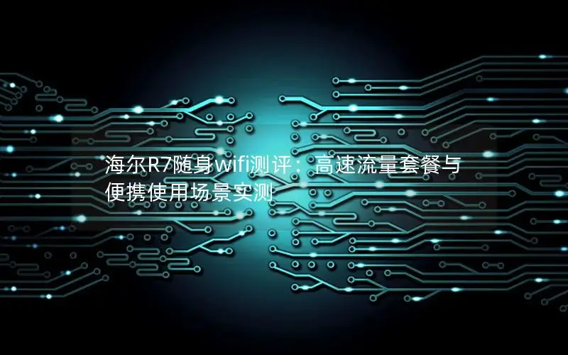 海尔R7随身wifi测评：高速流量套餐与便携使用场景实测