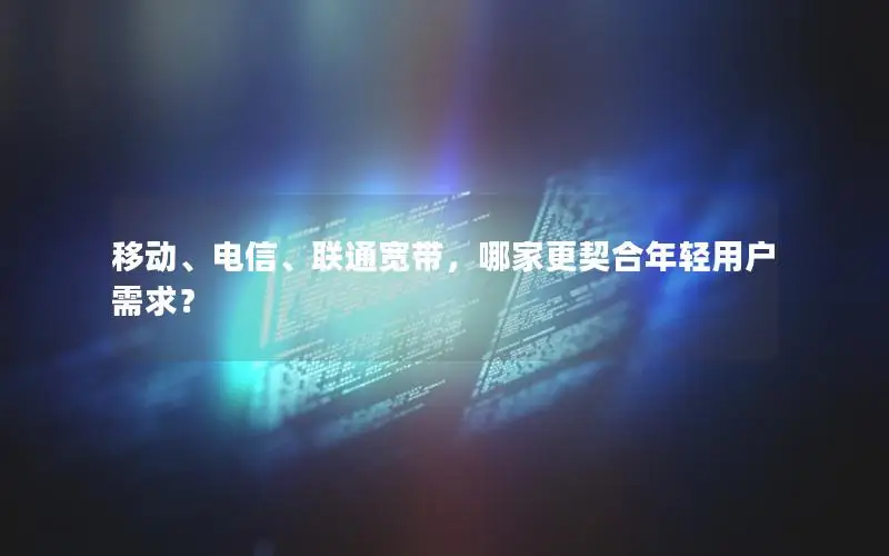 移动、电信、联通宽带，哪家更契合年轻用户需求？