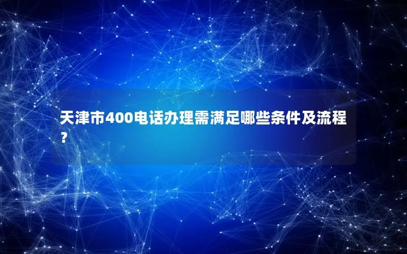 天津市400电话办理需满足哪些条件及流程？