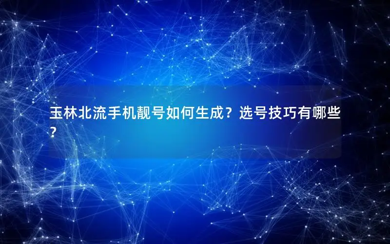 玉林北流手机靓号如何生成？选号技巧有哪些？