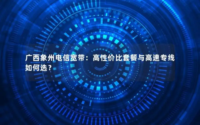 广西象州电信宽带：高性价比套餐与高速专线如何选？