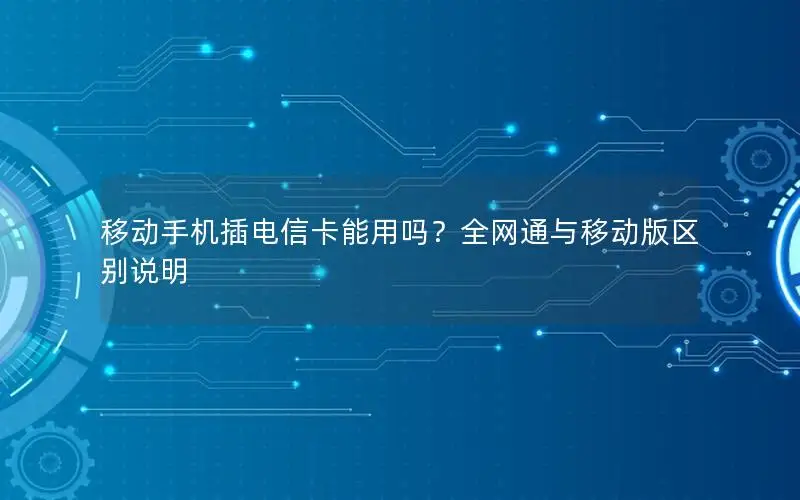 移动手机插电信卡能用吗？全网通与移动版区别说明