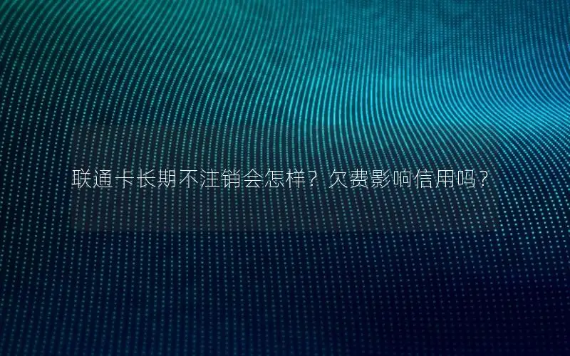 联通卡长期不注销会怎样？欠费影响信用吗？